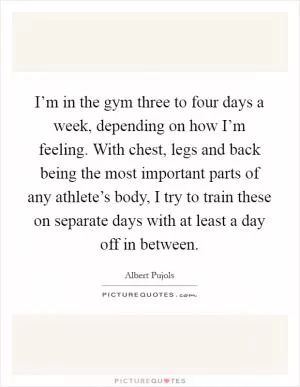 I’m in the gym three to four days a week, depending on how I’m feeling. With chest, legs and back being the most important parts of any athlete’s body, I try to train these on separate days with at least a day off in between Picture Quote #1