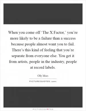 When you come off ‘The X Factor,’ you’re more likely to be a failure than a success because people almost want you to fail. There’s this kind of feeling that you’re separate from everyone else. You get it from artists, people in the industry, people at record labels Picture Quote #1