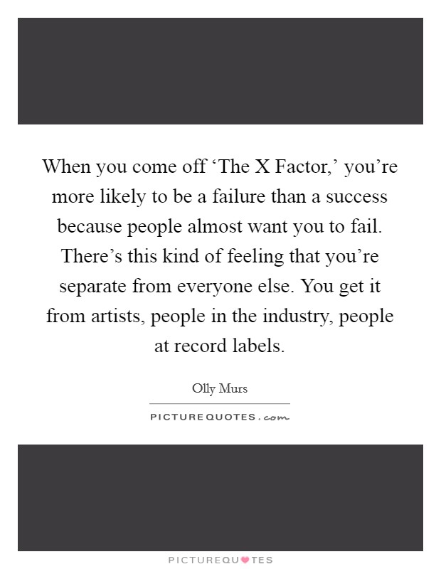 When you come off ‘The X Factor,' you're more likely to be a failure than a success because people almost want you to fail. There's this kind of feeling that you're separate from everyone else. You get it from artists, people in the industry, people at record labels. Picture Quote #1