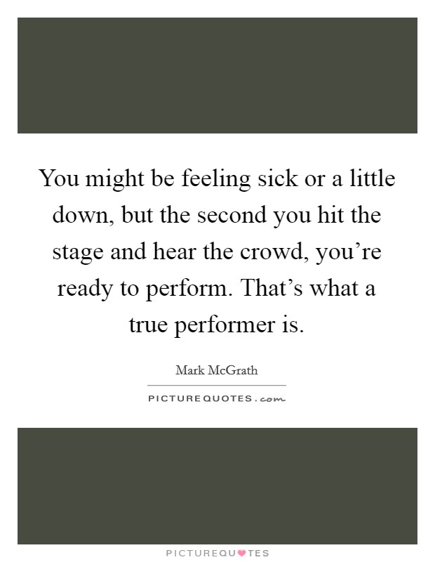 You might be feeling sick or a little down, but the second you hit the stage and hear the crowd, you're ready to perform. That's what a true performer is. Picture Quote #1