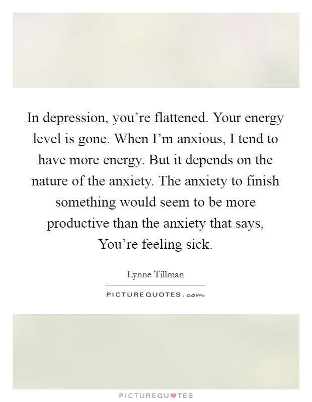 In depression, you're flattened. Your energy level is gone. When I'm anxious, I tend to have more energy. But it depends on the nature of the anxiety. The anxiety to finish something would seem to be more productive than the anxiety that says, You're feeling sick. Picture Quote #1