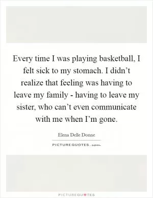 Every time I was playing basketball, I felt sick to my stomach. I didn’t realize that feeling was having to leave my family - having to leave my sister, who can’t even communicate with me when I’m gone Picture Quote #1