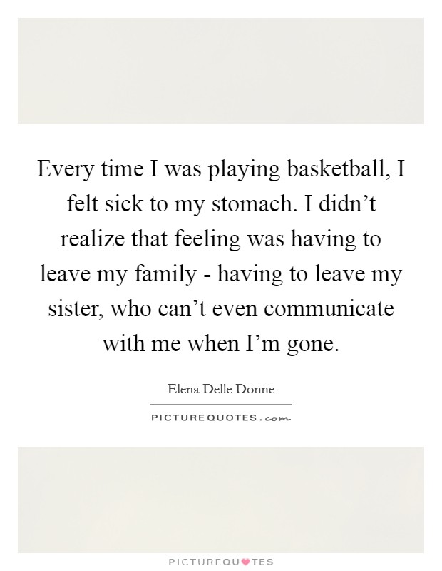 Every time I was playing basketball, I felt sick to my stomach. I didn't realize that feeling was having to leave my family - having to leave my sister, who can't even communicate with me when I'm gone. Picture Quote #1