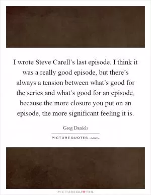 I wrote Steve Carell’s last episode. I think it was a really good episode, but there’s always a tension between what’s good for the series and what’s good for an episode, because the more closure you put on an episode, the more significant feeling it is Picture Quote #1