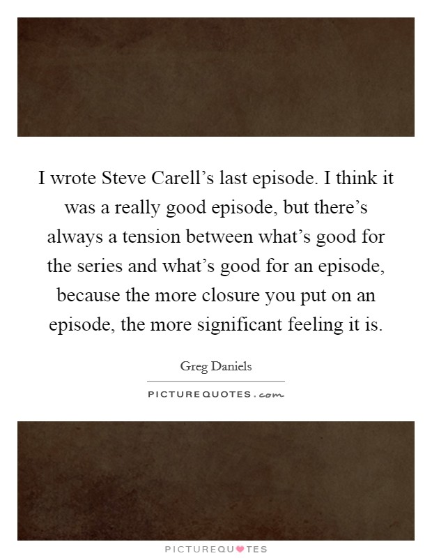 I wrote Steve Carell's last episode. I think it was a really good episode, but there's always a tension between what's good for the series and what's good for an episode, because the more closure you put on an episode, the more significant feeling it is. Picture Quote #1