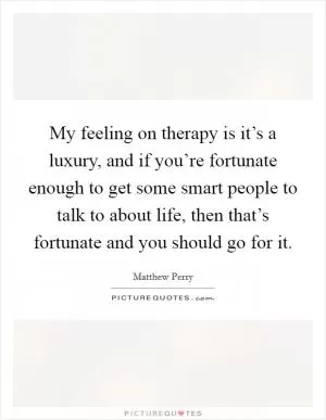 My feeling on therapy is it’s a luxury, and if you’re fortunate enough to get some smart people to talk to about life, then that’s fortunate and you should go for it Picture Quote #1