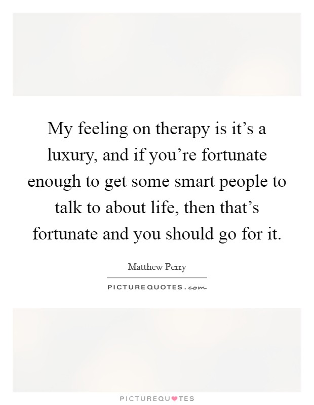 My feeling on therapy is it's a luxury, and if you're fortunate enough to get some smart people to talk to about life, then that's fortunate and you should go for it. Picture Quote #1