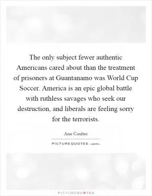 The only subject fewer authentic Americans cared about than the treatment of prisoners at Guantanamo was World Cup Soccer. America is an epic global battle with ruthless savages who seek our destruction, and liberals are feeling sorry for the terrorists Picture Quote #1