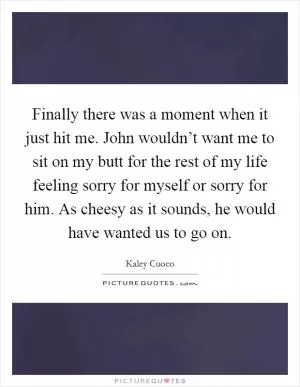 Finally there was a moment when it just hit me. John wouldn’t want me to sit on my butt for the rest of my life feeling sorry for myself or sorry for him. As cheesy as it sounds, he would have wanted us to go on Picture Quote #1