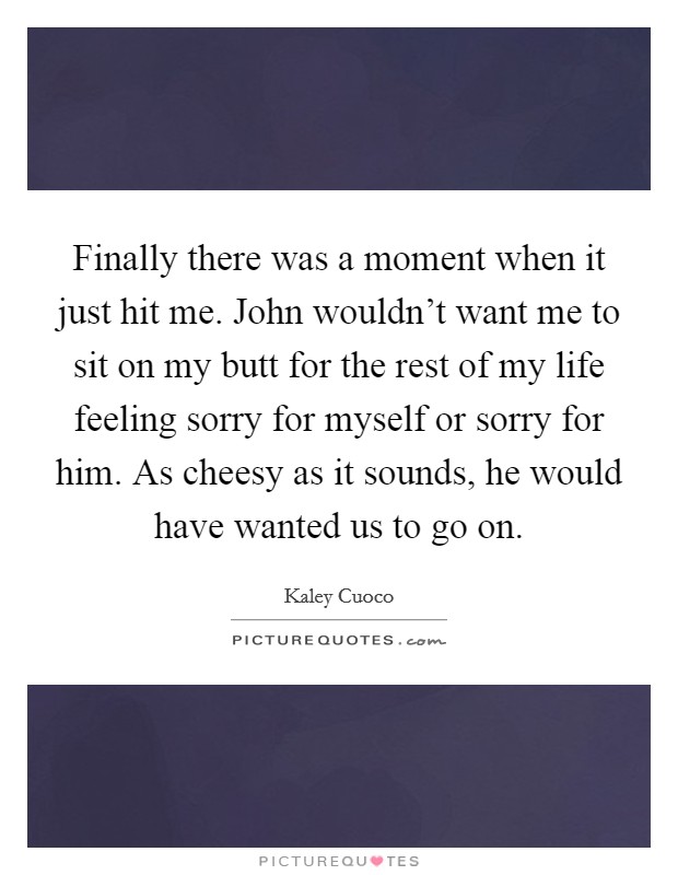 Finally there was a moment when it just hit me. John wouldn't want me to sit on my butt for the rest of my life feeling sorry for myself or sorry for him. As cheesy as it sounds, he would have wanted us to go on. Picture Quote #1