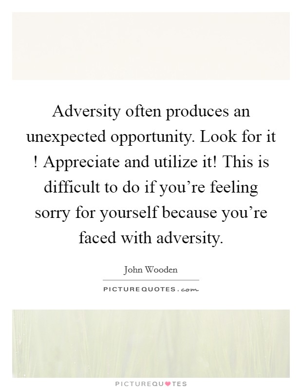 Adversity often produces an unexpected opportunity. Look for it ! Appreciate and utilize it! This is difficult to do if you're feeling sorry for yourself because you're faced with adversity. Picture Quote #1