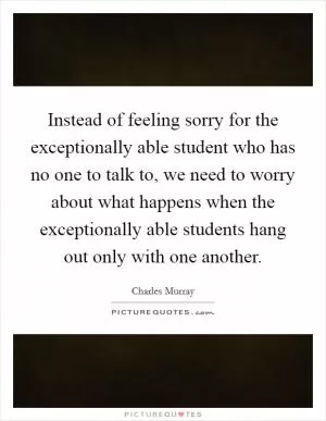 Instead of feeling sorry for the exceptionally able student who has no one to talk to, we need to worry about what happens when the exceptionally able students hang out only with one another Picture Quote #1