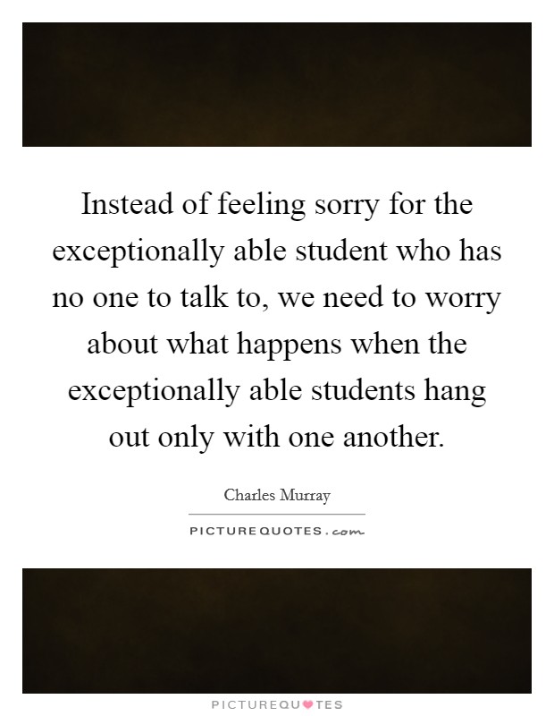 Instead of feeling sorry for the exceptionally able student who has no one to talk to, we need to worry about what happens when the exceptionally able students hang out only with one another. Picture Quote #1