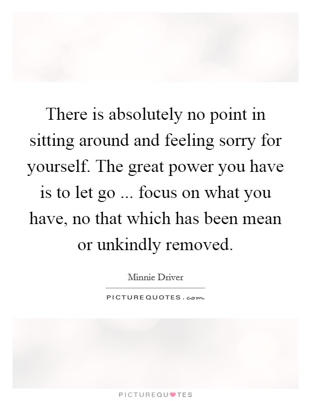 There is absolutely no point in sitting around and feeling sorry for yourself. The great power you have is to let go ... focus on what you have, no that which has been mean or unkindly removed. Picture Quote #1