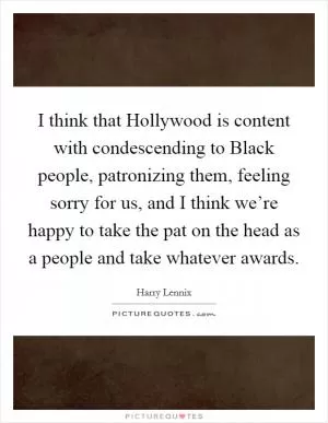 I think that Hollywood is content with condescending to Black people, patronizing them, feeling sorry for us, and I think we’re happy to take the pat on the head as a people and take whatever awards Picture Quote #1