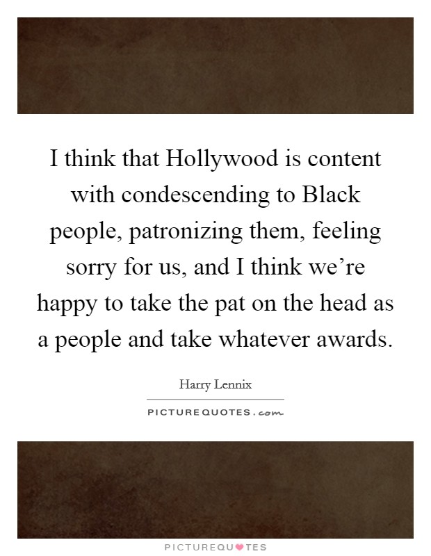 I think that Hollywood is content with condescending to Black people, patronizing them, feeling sorry for us, and I think we're happy to take the pat on the head as a people and take whatever awards. Picture Quote #1