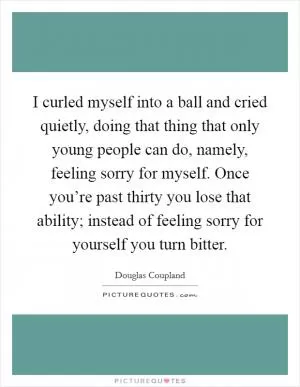 I curled myself into a ball and cried quietly, doing that thing that only young people can do, namely, feeling sorry for myself. Once you’re past thirty you lose that ability; instead of feeling sorry for yourself you turn bitter Picture Quote #1