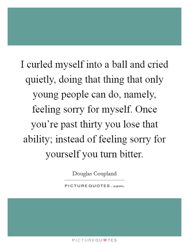 I curled myself into a ball and cried quietly, doing that thing that only young people can do, namely, feeling sorry for myself. Once you're past thirty you lose that ability; instead of feeling sorry for yourself you turn bitter. Picture Quote #1