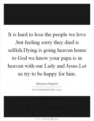 It is hard to lose the people we love ,but feeling sorry they died is selfish.Dying is going heaven home to God we know your papa is in heaven with our Lady and Jesus.Let us try to be happy for him Picture Quote #1