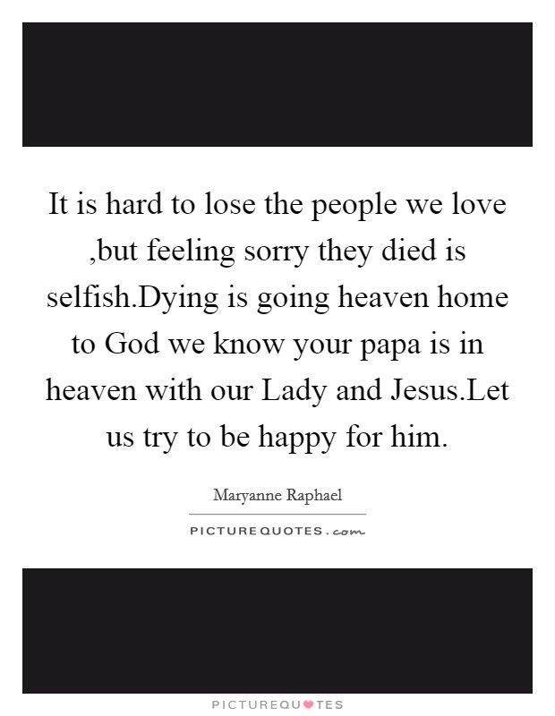It is hard to lose the people we love ,but feeling sorry they died is selfish.Dying is going heaven home to God we know your papa is in heaven with our Lady and Jesus.Let us try to be happy for him. Picture Quote #1