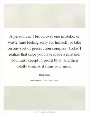A person can’t brood over one mistake, or waste time feeling sorry for himself, or take on any sort of persecution complex. Today I realize that once you have made a mistake, you must accept it, profit by it, and then totally dismiss it from your mind Picture Quote #1