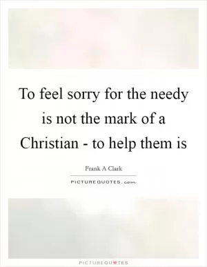 To feel sorry for the needy is not the mark of a Christian - to help them is Picture Quote #1