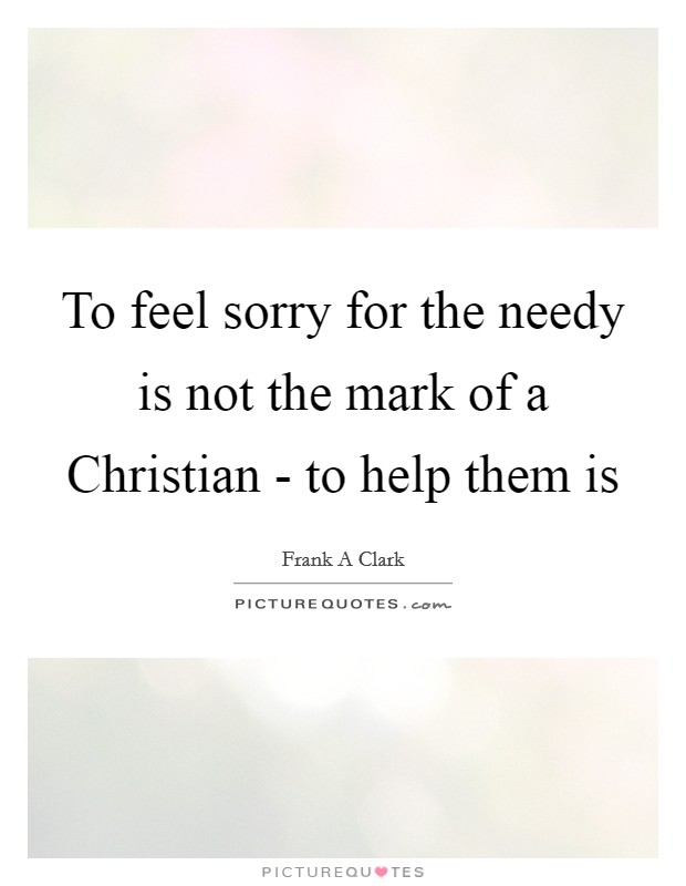 To feel sorry for the needy is not the mark of a Christian - to help them is Picture Quote #1