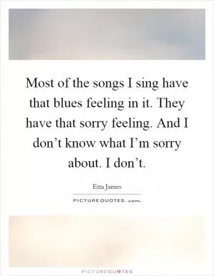 Most of the songs I sing have that blues feeling in it. They have that sorry feeling. And I don’t know what I’m sorry about. I don’t Picture Quote #1