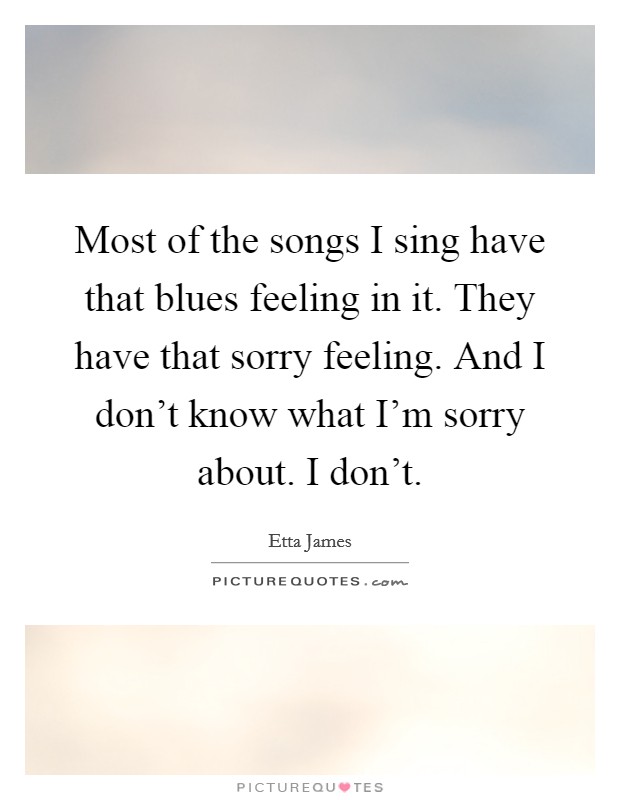 Most of the songs I sing have that blues feeling in it. They have that sorry feeling. And I don't know what I'm sorry about. I don't. Picture Quote #1