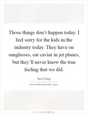 Those things don’t happen today. I feel sorry for the kids in the industry today. They have on sunglasses, eat caviar in jet planes, but they’ll never know the true feeling that we did Picture Quote #1