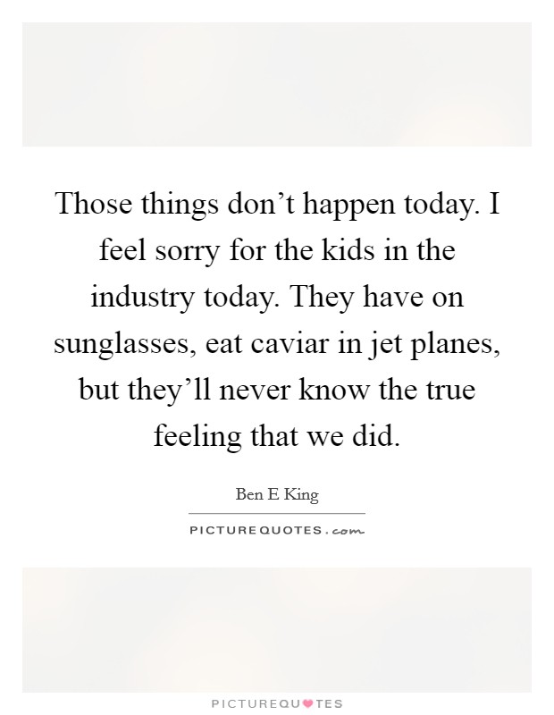Those things don't happen today. I feel sorry for the kids in the industry today. They have on sunglasses, eat caviar in jet planes, but they'll never know the true feeling that we did. Picture Quote #1