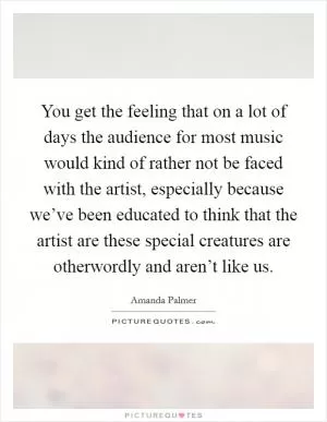 You get the feeling that on a lot of days the audience for most music would kind of rather not be faced with the artist, especially because we’ve been educated to think that the artist are these special creatures are otherwordly and aren’t like us Picture Quote #1