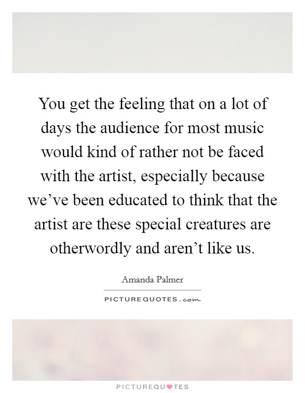 You get the feeling that on a lot of days the audience for most music would kind of rather not be faced with the artist, especially because we've been educated to think that the artist are these special creatures are otherwordly and aren't like us. Picture Quote #1