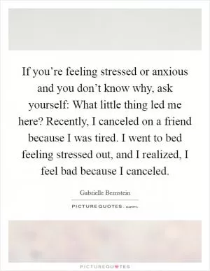 If you’re feeling stressed or anxious and you don’t know why, ask yourself: What little thing led me here? Recently, I canceled on a friend because I was tired. I went to bed feeling stressed out, and I realized, I feel bad because I canceled Picture Quote #1