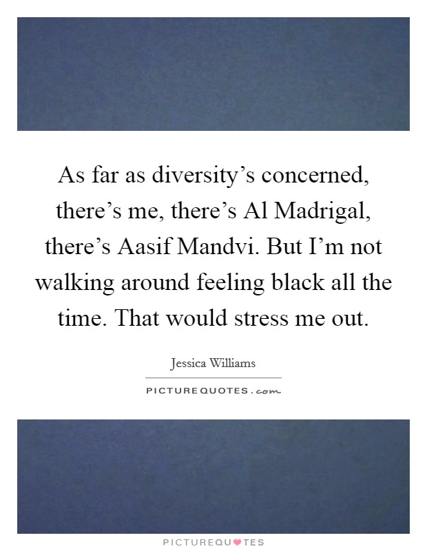 As far as diversity's concerned, there's me, there's Al Madrigal, there's Aasif Mandvi. But I'm not walking around feeling black all the time. That would stress me out. Picture Quote #1
