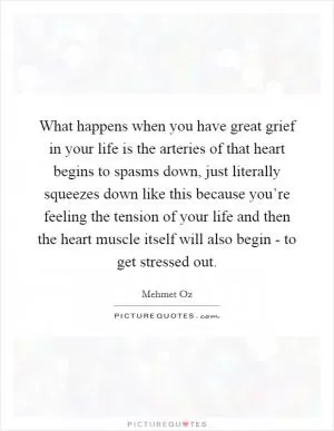 What happens when you have great grief in your life is the arteries of that heart begins to spasms down, just literally squeezes down like this because you’re feeling the tension of your life and then the heart muscle itself will also begin - to get stressed out Picture Quote #1