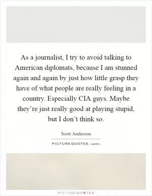 As a journalist, I try to avoid talking to American diplomats, because I am stunned again and again by just how little grasp they have of what people are really feeling in a country. Especially CIA guys. Maybe they’re just really good at playing stupid, but I don’t think so Picture Quote #1