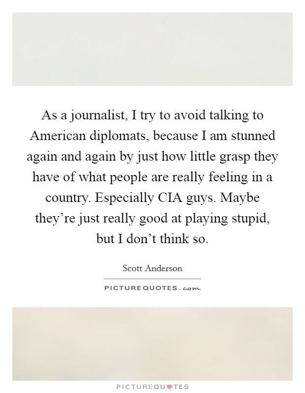 As a journalist, I try to avoid talking to American diplomats, because I am stunned again and again by just how little grasp they have of what people are really feeling in a country. Especially CIA guys. Maybe they're just really good at playing stupid, but I don't think so. Picture Quote #1
