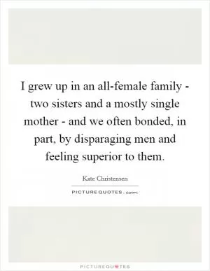 I grew up in an all-female family - two sisters and a mostly single mother - and we often bonded, in part, by disparaging men and feeling superior to them Picture Quote #1