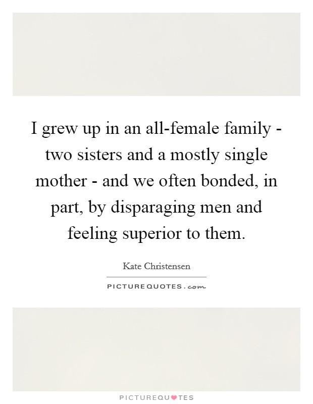 I grew up in an all-female family - two sisters and a mostly single mother - and we often bonded, in part, by disparaging men and feeling superior to them. Picture Quote #1