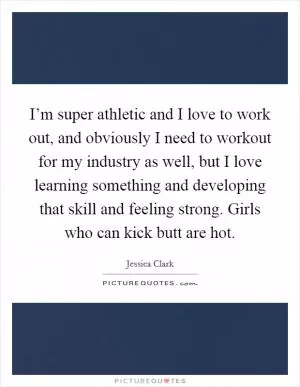 I’m super athletic and I love to work out, and obviously I need to workout for my industry as well, but I love learning something and developing that skill and feeling strong. Girls who can kick butt are hot Picture Quote #1