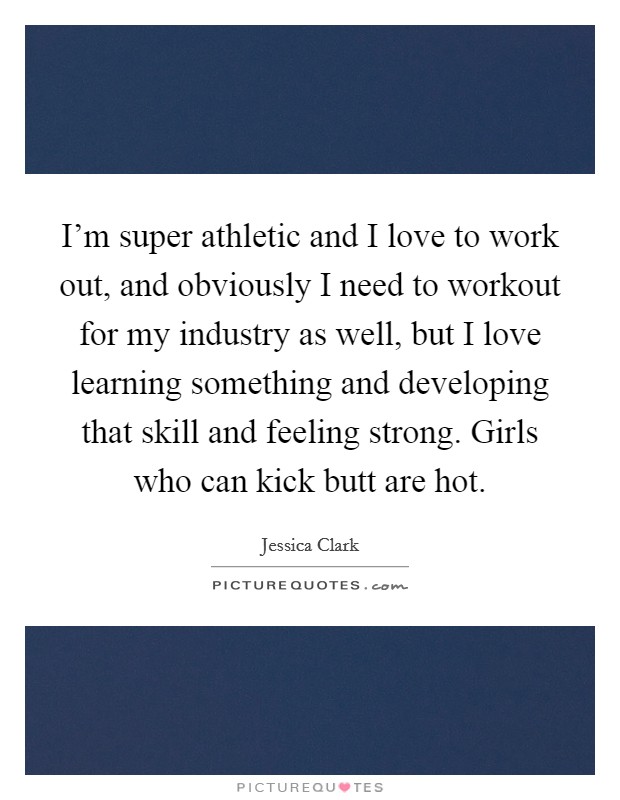 I'm super athletic and I love to work out, and obviously I need to workout for my industry as well, but I love learning something and developing that skill and feeling strong. Girls who can kick butt are hot. Picture Quote #1
