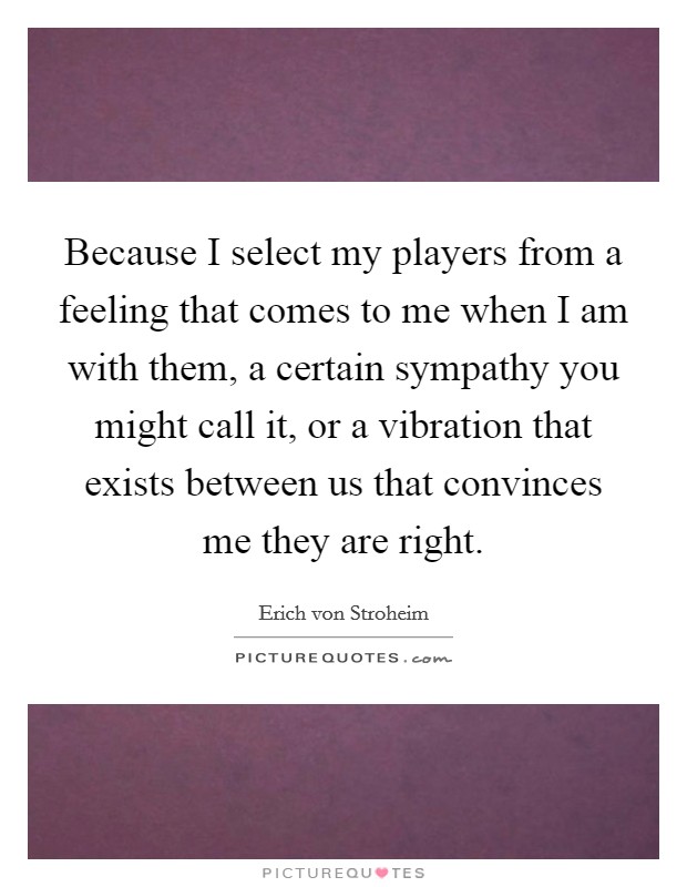 Because I select my players from a feeling that comes to me when I am with them, a certain sympathy you might call it, or a vibration that exists between us that convinces me they are right. Picture Quote #1
