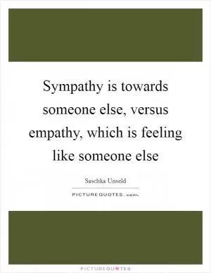Sympathy is towards someone else, versus empathy, which is feeling like someone else Picture Quote #1