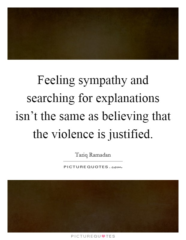 Feeling sympathy and searching for explanations isn't the same as believing that the violence is justified. Picture Quote #1