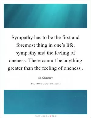 Sympathy has to be the first and foremost thing in one’s life, sympathy and the feeling of oneness. There cannot be anything greater than the feeling of oneness  Picture Quote #1