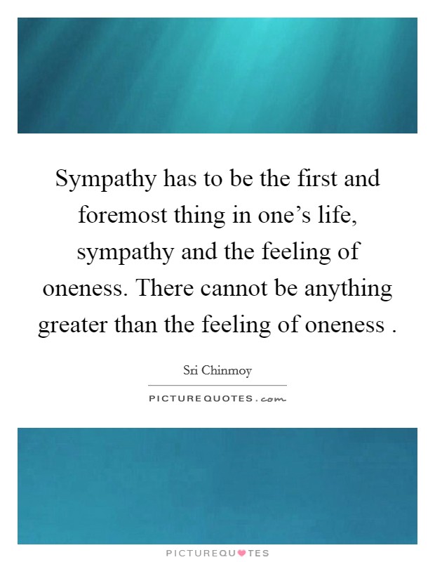 Sympathy has to be the first and foremost thing in one's life, sympathy and the feeling of oneness. There cannot be anything greater than the feeling of oneness . Picture Quote #1