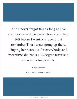 And I never forgot this as long as I’ve ever performed, no matter how crap I had felt before I went on stage. I just remember Tina Turner going up there, singing her heart out for everybody, and meantime she had a 102-degree fever and she was feeling terrible Picture Quote #1