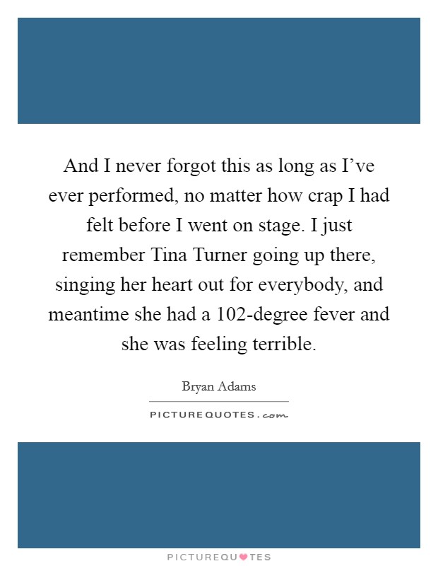 And I never forgot this as long as I've ever performed, no matter how crap I had felt before I went on stage. I just remember Tina Turner going up there, singing her heart out for everybody, and meantime she had a 102-degree fever and she was feeling terrible. Picture Quote #1