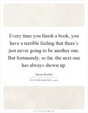 Every time you finish a book, you have a terrible feeling that there’s just never going to be another one. But fortunately, so far, the next one has always shown up Picture Quote #1